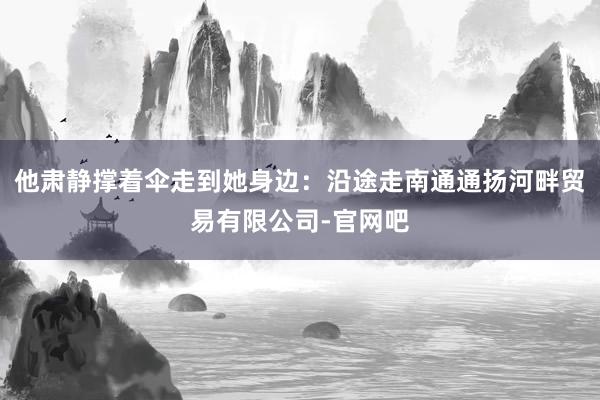 他肃静撑着伞走到她身边：沿途走南通通扬河畔贸易有限公司-官网吧